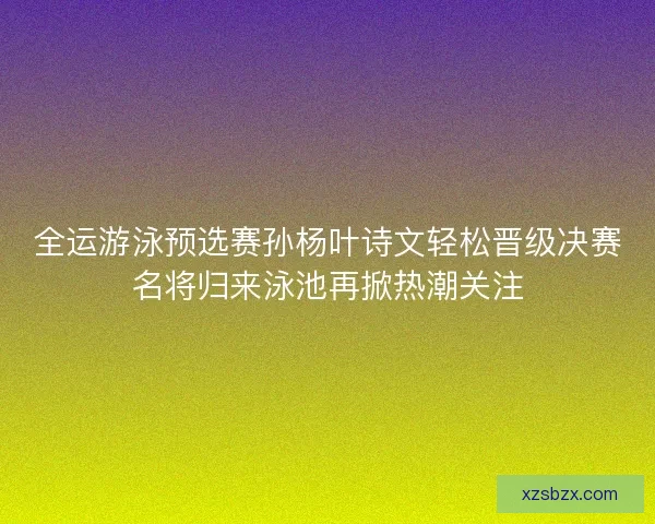 全运游泳预选赛孙杨叶诗文轻松晋级决赛名将归来泳池再掀热潮关注