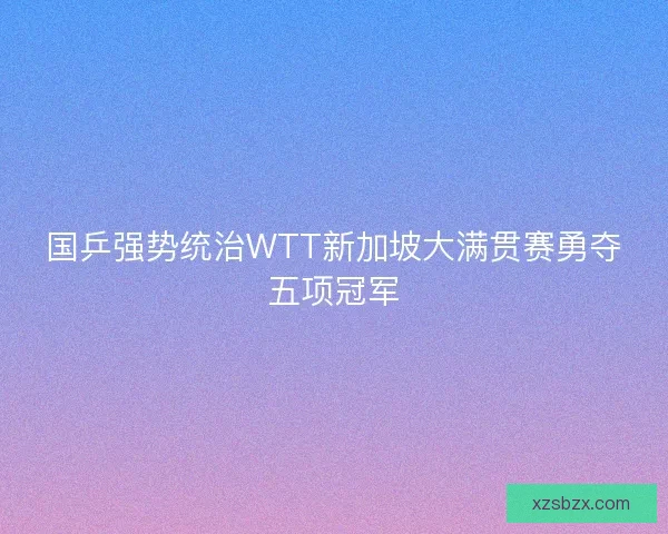 国乒强势统治WTT新加坡大满贯赛勇夺五项冠军