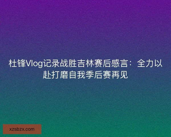 杜锋Vlog记录战胜吉林赛后感言：全力以赴打磨自我季后赛再见