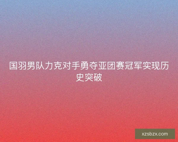 国羽男队力克对手勇夺亚团赛冠军实现历史突破