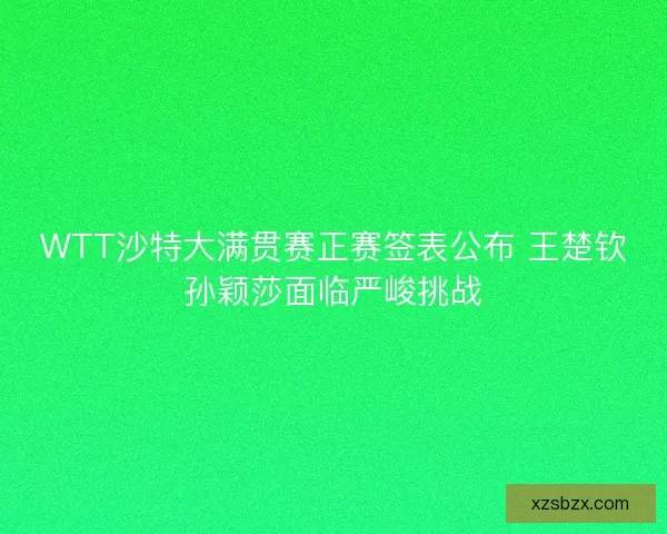 WTT沙特大满贯赛正赛签表公布 王楚钦孙颖莎面临严峻挑战
