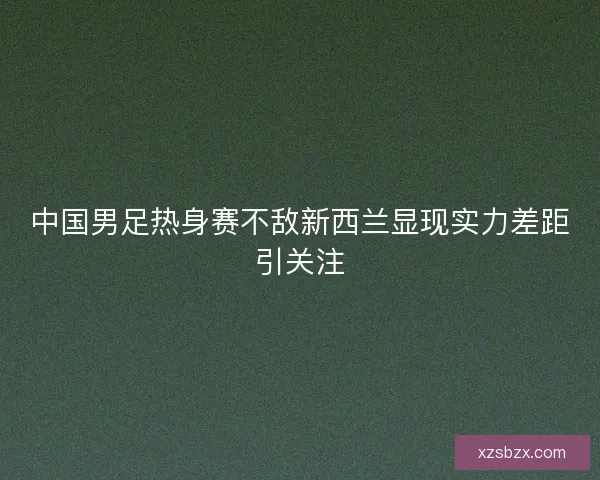 中国男足热身赛不敌新西兰显现实力差距引关注